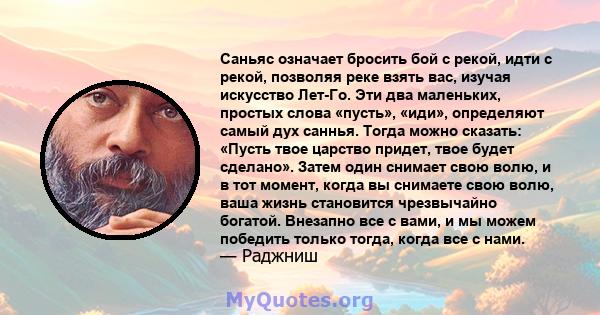 Саньяс означает бросить бой с рекой, идти с рекой, позволяя реке взять вас, изучая искусство Лет-Го. Эти два маленьких, простых слова «пусть», «иди», определяют самый дух саннья. Тогда можно сказать: «Пусть твое царство 