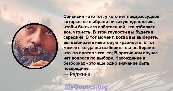 Саньясин - это тот, у кого нет предрассудков, которые не выбрали ни какую идеологию, чтобы быть его собственной, кто отбирает все, что есть. В этой глупости вы будете в середине. В тот момент, когда вы выберете, вы