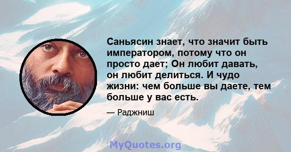 Саньясин знает, что значит быть императором, потому что он просто дает; Он любит давать, он любит делиться. И чудо жизни: чем больше вы даете, тем больше у вас есть.