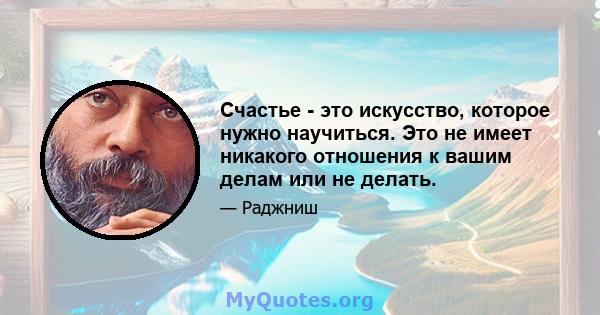 Счастье - это искусство, которое нужно научиться. Это не имеет никакого отношения к вашим делам или не делать.