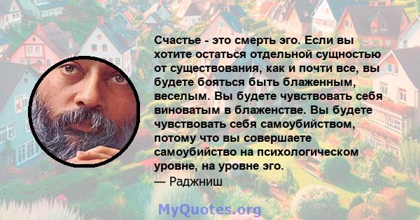 Счастье - это смерть эго. Если вы хотите остаться отдельной сущностью от существования, как и почти все, вы будете бояться быть блаженным, веселым. Вы будете чувствовать себя виноватым в блаженстве. Вы будете