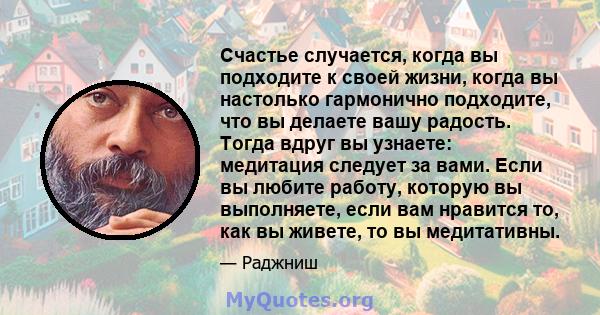 Счастье случается, когда вы подходите к своей жизни, когда вы настолько гармонично подходите, что вы делаете вашу радость. Тогда вдруг вы узнаете: медитация следует за вами. Если вы любите работу, которую вы выполняете, 