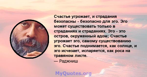 Счастье угрожает, и страдания безопасны - безопасно для эго. Эго может существовать только в страданиях и страданиях. Эго - это остров, окруженный адом; Счастье угрожает эго, самому существованию эго. Счастье