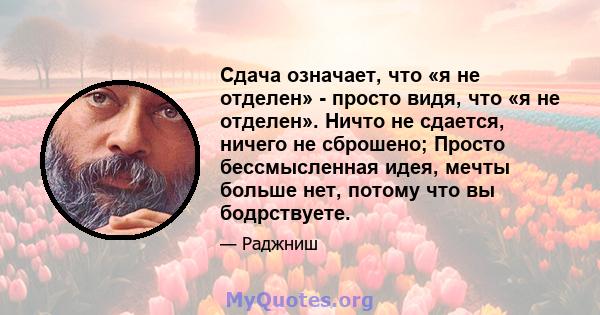 Сдача означает, что «я не отделен» - просто видя, что «я не отделен». Ничто не сдается, ничего не сброшено; Просто бессмысленная идея, мечты больше нет, потому что вы бодрствуете.