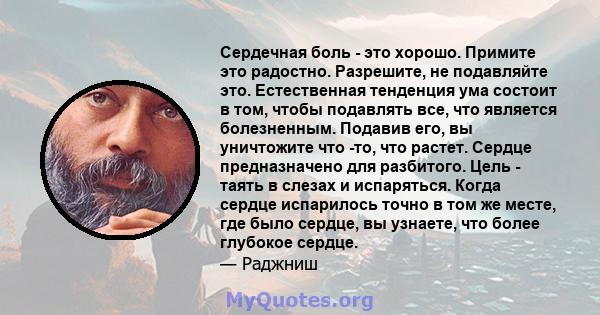 Сердечная боль - это хорошо. Примите это радостно. Разрешите, не подавляйте это. Естественная тенденция ума состоит в том, чтобы подавлять все, что является болезненным. Подавив его, вы уничтожите что -то, что растет.