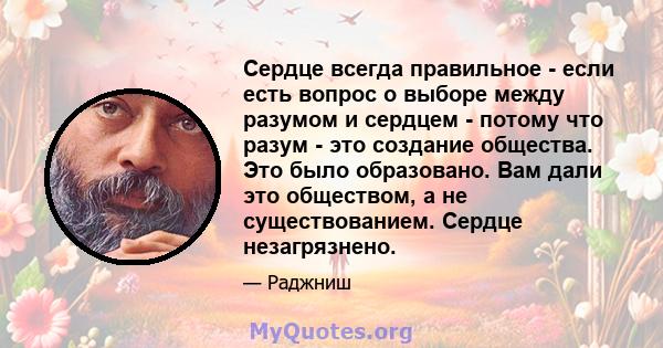 Сердце всегда правильное - если есть вопрос о выборе между разумом и сердцем - потому что разум - это создание общества. Это было образовано. Вам дали это обществом, а не существованием. Сердце незагрязнено.