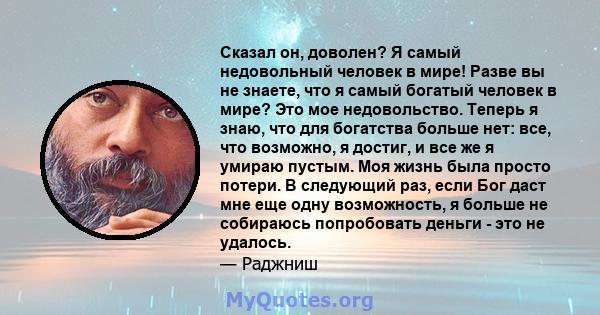 Сказал он, доволен? Я самый недовольный человек в мире! Разве вы не знаете, что я самый богатый человек в мире? Это мое недовольство. Теперь я знаю, что для богатства больше нет: все, что возможно, я достиг, и все же я