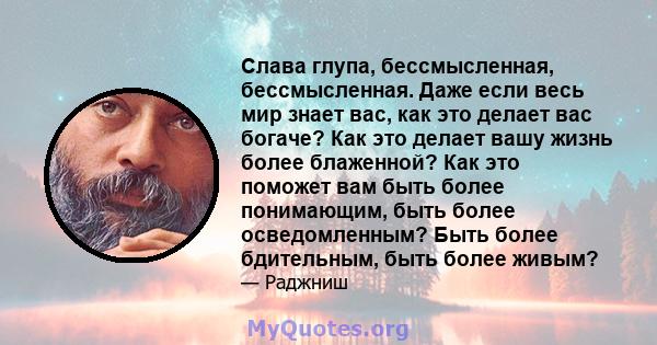 Слава глупа, бессмысленная, бессмысленная. Даже если весь мир знает вас, как это делает вас богаче? Как это делает вашу жизнь более блаженной? Как это поможет вам быть более понимающим, быть более осведомленным? Быть