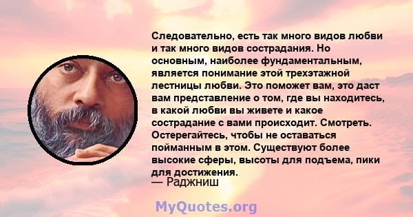 Следовательно, есть так много видов любви и так много видов сострадания. Но основным, наиболее фундаментальным, является понимание этой трехэтажной лестницы любви. Это поможет вам, это даст вам представление о том, где