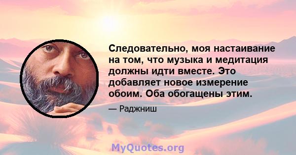 Следовательно, моя настаивание на том, что музыка и медитация должны идти вместе. Это добавляет новое измерение обоим. Оба обогащены этим.