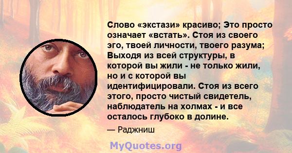 Слово «экстази» красиво; Это просто означает «встать». Стоя из своего эго, твоей личности, твоего разума; Выходя из всей структуры, в которой вы жили - не только жили, но и с которой вы идентифицировали. Стоя из всего