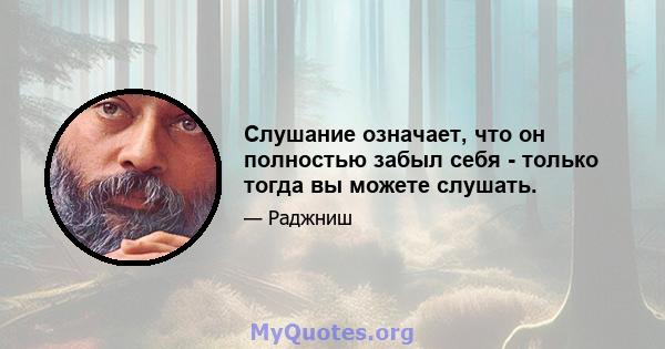 Слушание означает, что он полностью забыл себя - только тогда вы можете слушать.