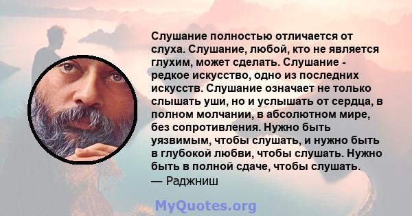 Слушание полностью отличается от слуха. Слушание, любой, кто не является глухим, может сделать. Слушание - редкое искусство, одно из последних искусств. Слушание означает не только слышать уши, но и услышать от сердца,