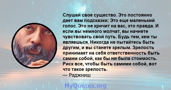 Слушай свое существо. Это постоянно дает вам подсказки; Это еще маленький голос. Это не кричит на вас, это правда. И если вы немного молчат, вы начнете чувствовать свой путь. Будь тем, кем ты являешься. Никогда не