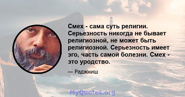 Смех - сама суть религии. Серьезность никогда не бывает религиозной, не может быть религиозной. Серьезность имеет эго, часть самой болезни. Смех - это уродство.