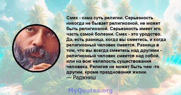 Смех - сама суть религии. Серьезность никогда не бывает религиозной, не может быть религиозной. Серьезность имеет эго, часть самой болезни. Смех - это уродство. Да, есть разница, когда вы смеетесь, и когда религиозный