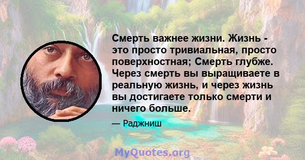 Смерть важнее жизни. Жизнь - это просто тривиальная, просто поверхностная; Смерть глубже. Через смерть вы выращиваете в реальную жизнь, и через жизнь вы достигаете только смерти и ничего больше.