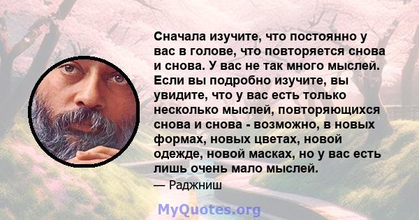 Сначала изучите, что постоянно у вас в голове, что повторяется снова и снова. У вас не так много мыслей. Если вы подробно изучите, вы увидите, что у вас есть только несколько мыслей, повторяющихся снова и снова -