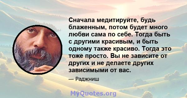 Сначала медитируйте, будь блаженным, потом будет много любви сама по себе. Тогда быть с другими красивым, и быть одному также красиво. Тогда это тоже просто. Вы не зависите от других и не делаете других зависимыми от