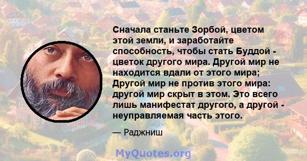 Сначала станьте Зорбой, цветом этой земли, и заработайте способность, чтобы стать Буддой - цветок другого мира. Другой мир не находится вдали от этого мира; Другой мир не против этого мира: другой мир скрыт в этом. Это