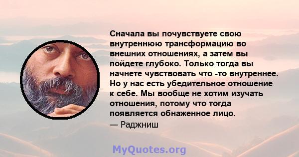 Сначала вы почувствуете свою внутреннюю трансформацию во внешних отношениях, а затем вы пойдете глубоко. Только тогда вы начнете чувствовать что -то внутреннее. Но у нас есть убедительное отношение к себе. Мы вообще не