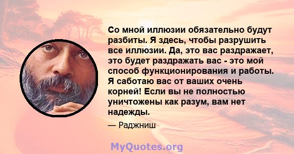 Со мной иллюзии обязательно будут разбиты. Я здесь, чтобы разрушить все иллюзии. Да, это вас раздражает, это будет раздражать вас - это мой способ функционирования и работы. Я саботаю вас от ваших очень корней! Если вы