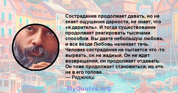 Сострадание продолжает давать, но не знает ощущения дарности, не знает, что «я даритель». И тогда существование продолжает реагировать тысячами способов. Вы даете небольшую любовь, и все везде Любовь начинает течь.