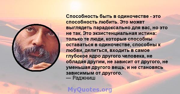 Способность быть в одиночестве - это способность любить. Это может выглядеть парадоксально для вас, но это не так. Это экзистенциальная истина: только те люди, которые способны оставаться в одиночестве, способны к