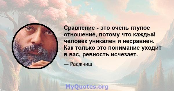 Сравнение - это очень глупое отношение, потому что каждый человек уникален и несравнен. Как только это понимание уходит в вас, ревность исчезает.