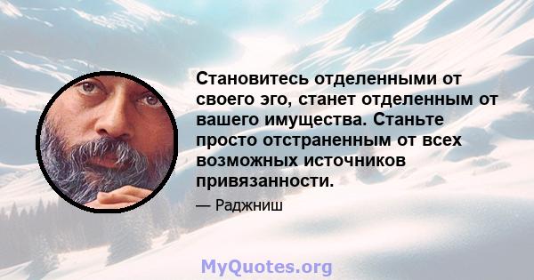 Становитесь отделенными от своего эго, станет отделенным от вашего имущества. Станьте просто отстраненным от всех возможных источников привязанности.