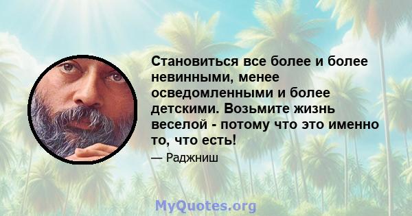 Становиться все более и более невинными, менее осведомленными и более детскими. Возьмите жизнь веселой - потому что это именно то, что есть!