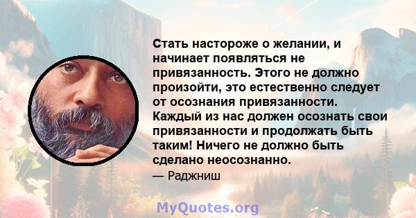 Стать настороже о желании, и начинает появляться не привязанность. Этого не должно произойти, это естественно следует от осознания привязанности. Каждый из нас должен осознать свои привязанности и продолжать быть таким! 