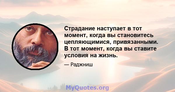 Страдание наступает в тот момент, когда вы становитесь цепляющимися, привязанными. В тот момент, когда вы ставите условия на жизнь.