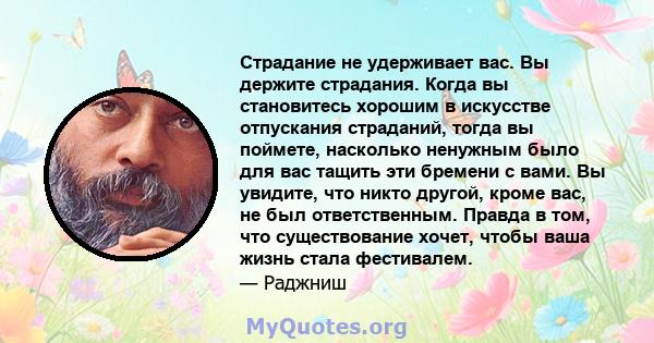 Страдание не удерживает вас. Вы держите страдания. Когда вы становитесь хорошим в искусстве отпускания страданий, тогда вы поймете, насколько ненужным было для вас тащить эти бремени с вами. Вы увидите, что никто