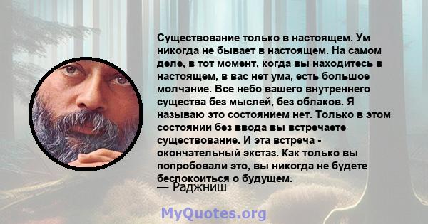 Существование только в настоящем. Ум никогда не бывает в настоящем. На самом деле, в тот момент, когда вы находитесь в настоящем, в вас нет ума, есть большое молчание. Все небо вашего внутреннего существа без мыслей,