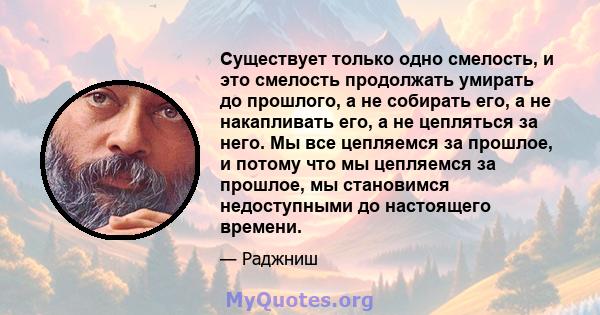 Существует только одно смелость, и это смелость продолжать умирать до прошлого, а не собирать его, а не накапливать его, а не цепляться за него. Мы все цепляемся за прошлое, и потому что мы цепляемся за прошлое, мы