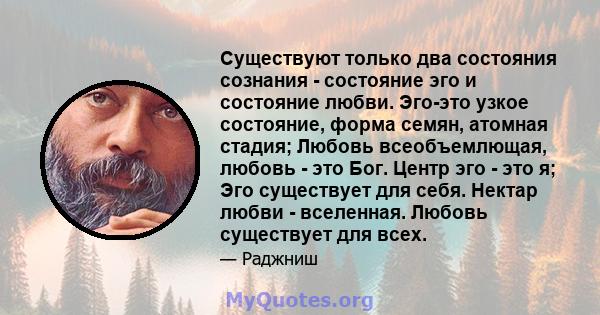 Существуют только два состояния сознания - состояние эго и состояние любви. Эго-это узкое состояние, форма семян, атомная стадия; Любовь всеобъемлющая, любовь - это Бог. Центр эго - это я; Эго существует для себя.