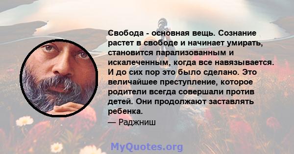 Свобода - основная вещь. Сознание растет в свободе и начинает умирать, становится парализованным и искалеченным, когда все навязывается. И до сих пор это было сделано. Это величайшее преступление, которое родители