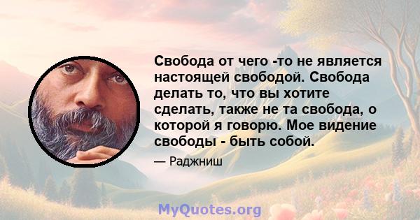 Свобода от чего -то не является настоящей свободой. Свобода делать то, что вы хотите сделать, также не та свобода, о которой я говорю. Мое видение свободы - быть собой.