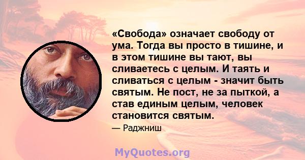 «Свобода» означает свободу от ума. Тогда вы просто в тишине, и в этом тишине вы тают, вы сливаетесь с целым. И таять и сливаться с целым - значит быть святым. Не пост, не за пыткой, а став единым целым, человек