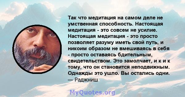 Так что медитация на самом деле не умственная способность. Настоящая медитация - это совсем не усилие. Настоящая медитация - это просто позволяет разуму иметь свой путь, и никоим образом не вмешиваясь в себя - просто