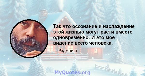 Так что осознание и наслаждение этой жизнью могут расти вместе одновременно. И это мое видение всего человека.