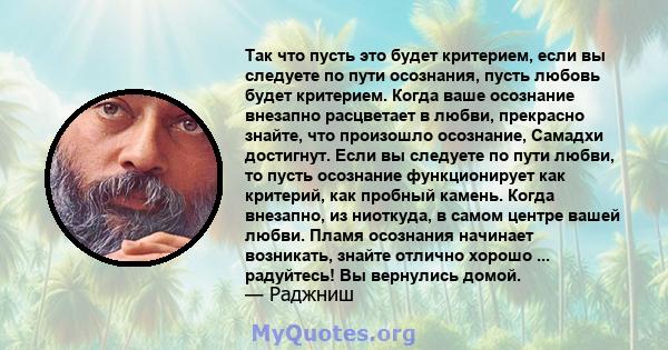 Так что пусть это будет критерием, если вы следуете по пути осознания, пусть любовь будет критерием. Когда ваше осознание внезапно расцветает в любви, прекрасно знайте, что произошло осознание, Самадхи достигнут. Если