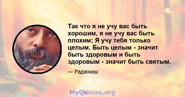 Так что я не учу вас быть хорошим, я не учу вас быть плохим; Я учу тебя только целым. Быть целым - значит быть здоровым и быть здоровым - значит быть святым.