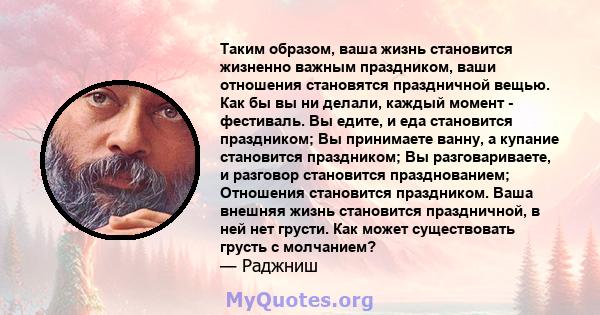 Таким образом, ваша жизнь становится жизненно важным праздником, ваши отношения становятся праздничной вещью. Как бы вы ни делали, каждый момент - фестиваль. Вы едите, и еда становится праздником; Вы принимаете ванну, а 