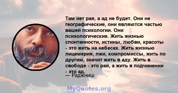 Там нет рая, а ад не будет. Они не географические, они являются частью вашей психологии. Они психологические. Жить жизнью спонтанности, истины, любви, красоты - это жить на небесах. Жить жизнью лицемерия, лжи,