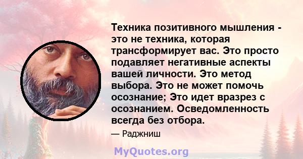 Техника позитивного мышления - это не техника, которая трансформирует вас. Это просто подавляет негативные аспекты вашей личности. Это метод выбора. Это не может помочь осознание; Это идет вразрез с осознанием.