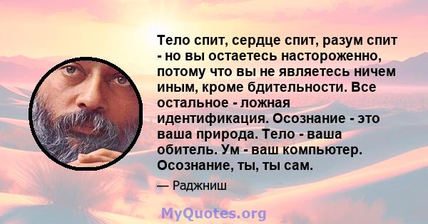 Тело спит, сердце спит, разум спит - но вы остаетесь настороженно, потому что вы не являетесь ничем иным, кроме бдительности. Все остальное - ложная идентификация. Осознание - это ваша природа. Тело - ваша обитель. Ум - 