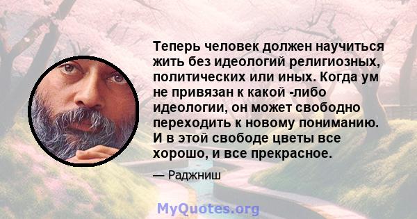 Теперь человек должен научиться жить без идеологий религиозных, политических или иных. Когда ум не привязан к какой -либо идеологии, он может свободно переходить к новому пониманию. И в этой свободе цветы все хорошо, и