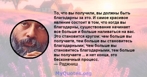 То, что вы получили, вы должны быть благодарны за это. И самое красивое явление состоит в том, что когда вы благодарны, существование начинает все больше и больше наливаться на вас. Это становится кругом: чем больше вы